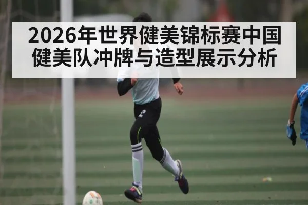 2026年世界健美锦标赛中国健美队冲牌与造型展示分析 - kaiyun