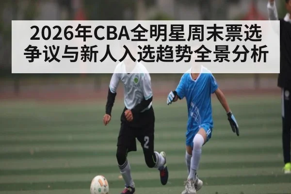 2026年CBA全明星周末票选争议与新人入选趋势全景分析