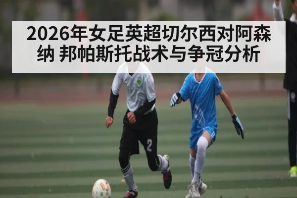 2026年女足英超切尔西对阿森纳 邦帕斯托战术与争冠分析