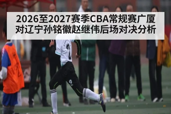 2026至2027赛季CBA常规赛广厦对辽宁孙铭徽赵继伟后场对决分析 - kaiyun